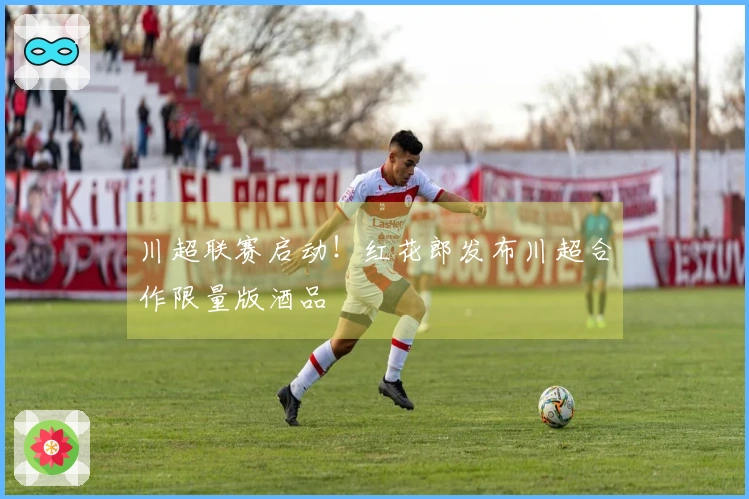 川超联赛启动！红花郎发布川超合作限量版酒品