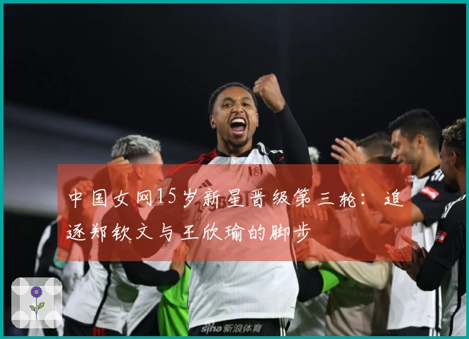 中国女网15岁新星晋级第三轮：追逐郑钦文与王欣瑜的脚步
