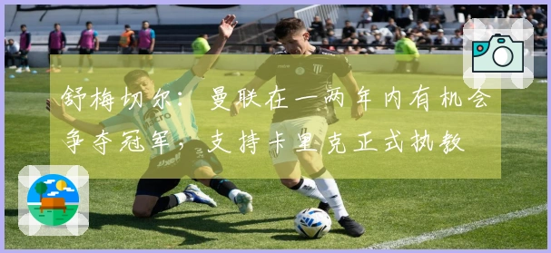 舒梅切尔：曼联在一两年内有机会争夺冠军，支持卡里克正式执教