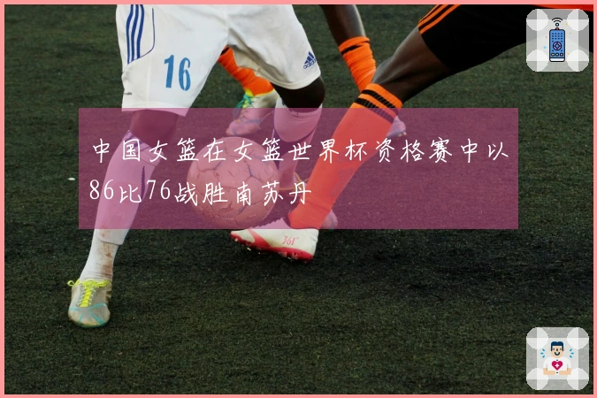 中国女篮在女篮世界杯资格赛中以86比76战胜南苏丹