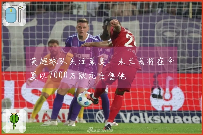 英超球队关注莱奥，米兰或将在今夏以7000万欧元出售他