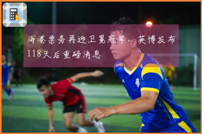 海港票务再迎卫冕冠军，英博发布118天后重磅消息