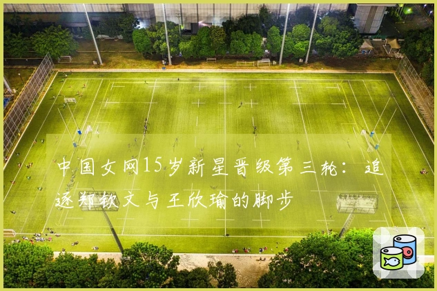 中国女网15岁新星晋级第三轮：追逐郑钦文与王欣瑜的脚步