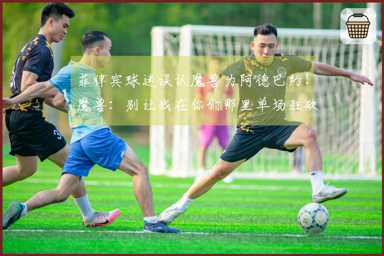 菲律宾球迷误认魔兽为阿德巴约！魔兽：别让我在你们那里单场狂砍85分