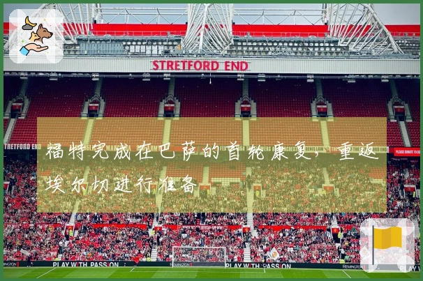 福特完成在巴萨的首轮康复，重返埃尔切进行准备