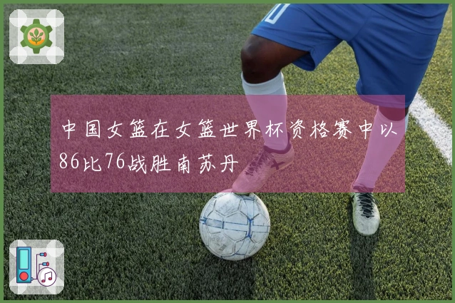 中国女篮在女篮世界杯资格赛中以86比76战胜南苏丹